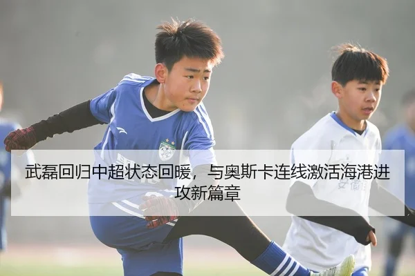 武磊回归中超状态回暖，与奥斯卡连线激活海港进攻新篇章