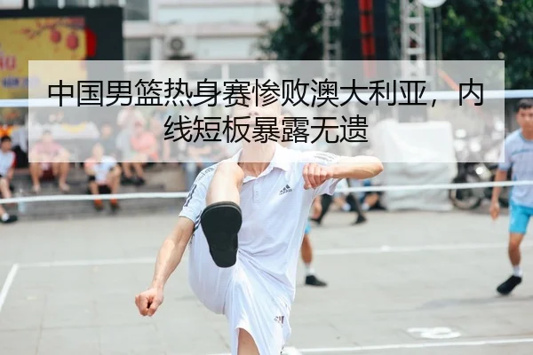 中国男篮热身赛惨败澳大利亚，内线短板暴露无遗