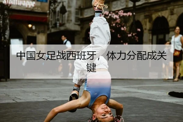 中国女足战西班牙，体力分配成关键