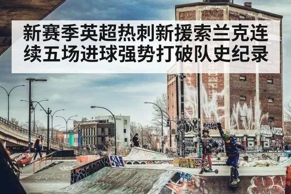 新赛季英超热刺新援索兰克连续五场进球强势打破队史纪录