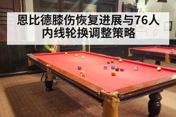 恩比德膝伤恢复进展与76人内线轮换调整策略