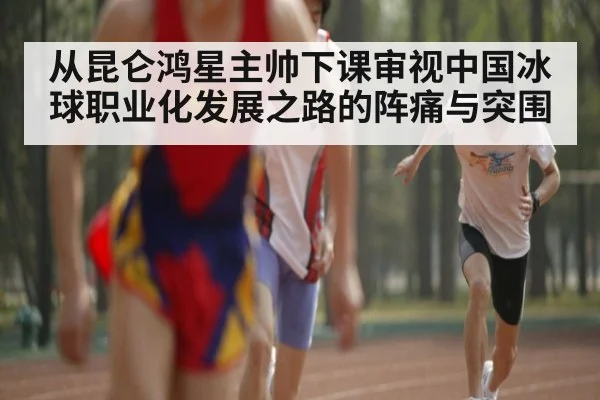 从昆仑鸿星主帅下课审视中国冰球职业化发展之路的阵痛与突围